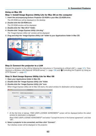 63
3. Convenient Features
Using on Mac OS
Step 1: Install Image Express Utility Lite for Mac OS on the computer
1.	 Insert the accompanying ojector	CD-ROM our OM .
	 The CD-ROM icon will be displayed on the desktop.
2.	 Double-click the CD-ROM icon.
	 The CD-ROM window will be displayed.
3.	 Double-click the “Mac OS X” folder.
4.	 Double-click “Image Express Utility Lite.dmg”.
	 The “Image Express Utility Lite” window will be displayed.
5.	 Drag and drop the “Image Express Utility Lite” folder to your Applications folder in Mac OS.
Step 2: Connect the projector to a LAN
Connect the projector to the LAN by following the instructions in “Connecting to a Wired LAN” (→ page 127), “Con-
necting to a Wireless LAN (Optional: NP02LM series)” (→ page 128) and “❾ Controlling the Projector by Using an
HTTP Browser” (→ page 47)
Step 3: Start Image Express Utility Lite for Mac OS
1.	 Open your Applications folder in Mac OS.
2.	 Double-click the “Image Express Utility Lite” folder.
3.	 Double-click the “Image Express Utility Lite” icon.
	 When Image Express Utility Lite for Mac OS starts, the select window for destination will be displayed.
•	 At the first time of startup, “END USER LICENSE AGREEMENT” screen will be displayed before the select
window for destination is displayed.
	 Read “END USER LICENSE AGREEMENT” and select “I accept the terms in the license agreement”, and click
“OK”.
4.	 Select a projector to be connected, and then click “Connect”.
	 Your desktop screen will be displayed on the projector.
 