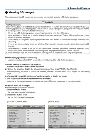 67
3. Convenient Features
⓭ Viewing 3D Images
The projector provides 3D images to a user wearing commercially available LCD shutter eyeglasses.
CAUTION
Health precautions
Before viewing, be sure to read health care precautions that may be found in the user’s manual included with your LCD
shutter eyeglasses or your 3D compatible content such as DVDs, video games, computer’s video files and the like.
To avoid any adverse symptoms, heed the following:
•	 Do not use LCD shutter eyeglasses for viewing any material other than 3D images.
•	 Allow a distance of 2 m/7 feet or greater between the screen and a user. Viewing 3D images from too close a
distance can strain your eyes.
•	 Avoid viewing 3D images for a prolonged period of time. Take a break of 15 minutes or longer after every hour
of viewing.
•	 If you or any member of your family has a history of light-sensitive seizures, consult a doctor before viewing 3D
images.
•	 While viewing 3D images, if you get sick such as nausea, dizziness, queasiness, headache, eyestrain, blurry
vision, convulsions, and numbness, stop viewing them. If symptoms still persist, consult a doctor.
•	 View 3D images from the front of the screen. Viewing from an angle may cause fatigue or eyestrain.
LCD shutter eyeglasses (recommended)
•	 Use commercially available DLP® Link or other method compatible LCD shutter eyeglasses.
Steps for viewing 3D images on the projector
1.	 Connect the projector to your video equipment.
2.	 Turn on the projector, display the on-screen menu, and then select [ON] for the 3D mode.
	 For the operating procedure to turn on the 3D mode, refer to “On-screen menu for 3D images” on the following
page.
3.	 Play your 3D compatible content and use the projector to display the image.
4.	 Put on your LCD shutter eyeglasses to view 3D images.
	 Also refer to the user’s manual accompanied with your LCD shutter eyeglasses for more information.
On-screen menu for 3D images
Follow the steps to display the 3D menu.
1.	 Press the MENU button.
	 The on-screen menu will be displayed.
2.	 Press the ▷ button twice.
	 The [SETUP] menu will be displayed.
	
[6528, 6532, 6532W, 6540] [6235W, 6233]
 