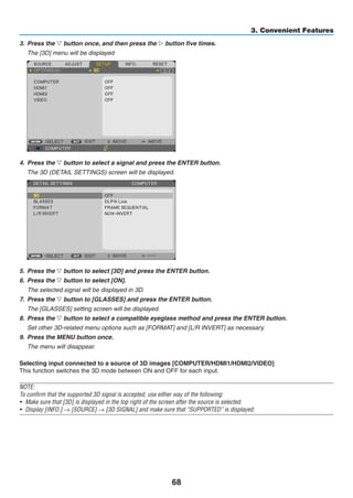 68
3. Convenient Features
3.	 Press the ▽ button once, and then press the ▷ button five times.
	 The [3D] menu will be displayed
4.	 Press the ▽ button to select a signal and press the ENTER button.
	 The 3D (DETAIL SETTINGS) screen will be displayed.
5.	 Press the ▽ button to select [3D] and press the ENTER button.
6.	 Press the ▽ button to select [ON].
	 The selected signal will be displayed in 3D.
7. 	Press the ▽ button to [GLASSES] and press the ENTER button.
	 The [GLASSES] setting screen will be displayed.
8.	 Press the ▽ button to select a compatible eyeglass method and press the ENTER button.
	 Set other 3D-related menu options such as [FORMAT] and [L/R INVERT] as necessary.
9.	 Press the MENU button once.
	 The menu will disappear.
Selecting input connected to a source of 3D images [COMPUTER/HDMI1/HDMI2/VIDEO]
This function switches the 3D mode between ON and OFF for each input.
NOTE:
To confirm that the supported 3D signal is accepted, use either way of the following:
•	 Make sure that [3D] is displayed in the top right of the screen after the source is selected.
•	 Display [INFO.] → [SOURCE] → [3D SIGNAL] and make sure that “SUPPORTED” is displayed.
 