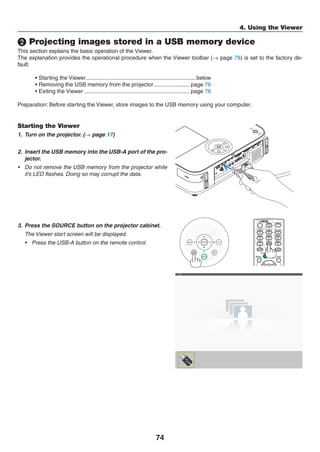 74
4. Using the Viewer
❷ Projecting images stored in a USB memory device
This section explains the basic operation of the Viewer.
The explanation provides the operational procedure when the Viewer toolbar (→ page 78) is set to the factory de-
fault.
• Starting the Viewer........................................................................below
• Removing the USB memory from the projector........................ page 76
• Exiting the Viewer..................................................................... page 76
Preparation: Before starting the Viewer, store images to the USB memory using your computer.
Starting the Viewer
1.	 Turn on the projector. (→ page 17)
2.	 Insert the USB memory into the USB-A port of the pro-
jector.
•	 Do not remove the USB memory from the projector while
it’s LED flashes. Doing so may corrupt the data.
3.	 Press the SOURCE button on the projector cabinet.
	 The Viewer start screen will be displayed.
•	 Press the USB-A button on the remote control.
 