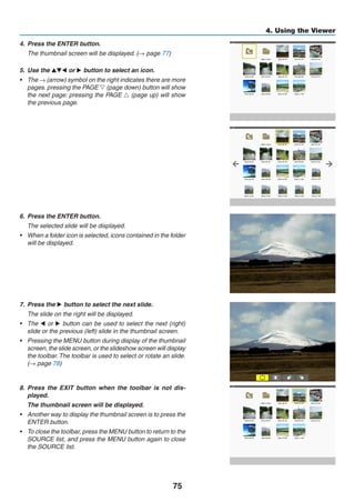 75
4. Using the Viewer
4.	 Press the ENTER button.
	 The thumbnail screen will be displayed. (→ page 77)
5.	 Use the ▲▼◀ or ▶ button to select an icon.
•	 The → (arrow) symbol on the right indicates there are more
pages. pressing the PAGE ▽ (page down) button will show
the next page: pressing the PAGE △ (page up) will show
the previous page.
6.	 Press the ENTER button.
	 The selected slide will be displayed.
•	 When a folder icon is selected, icons contained in the folder
will be displayed.
7.	 Press the ▶ button to select the next slide.
	 The slide on the right will be displayed.
•	 The ◀ or ▶ button can be used to select the next (right)
slide or the previous (left) slide in the thumbnail screen.
•	 Pressing the MENU button during display of the thumbnail
screen, the slide screen, or the slideshow screen will display
the toolbar. The toolbar is used to select or rotate an slide.
(→ page 78)
8.	 Press the EXIT button when the toolbar is not dis-
played.
	 The thumbnail screen will be displayed.
•	 Another way to display the thumbnail screen is to press the
ENTER button.
•	 To close the toolbar, press the MENU button to return to the
SOURCE list, and press the MENU button again to close
the SOURCE list.
 