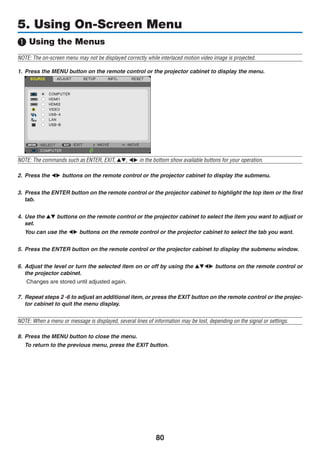 80
5. Using On-Screen Menu
❶ Using the Menus
NOTE: The on-screen menu may not be displayed correctly while interlaced motion video image is projected.
1.	 Press the MENU button on the remote control or the projector cabinet to display the menu.
	
NOTE: The commands such as ENTER, EXIT, ▲▼, ◀▶ in the bottom show available buttons for your operation.
2.	 Press the ◀▶ buttons on the remote control or the projector cabinet to display the submenu.
3.	 Press the ENTER button on the remote control or the projector cabinet to highlight the top item or the first
tab.
4.	 Use the ▲▼ buttons on the remote control or the projector cabinet to select the item you want to adjust or
set.
	 You can use the ◀▶ buttons on the remote control or the projector cabinet to select the tab you want.
5.	 Press the ENTER button on the remote control or the projector cabinet to display the submenu window.
6.	 Adjust the level or turn the selected item on or off by using the ▲▼◀▶ buttons on the remote control or
the projector cabinet.
Changes are stored until adjusted again.
7.	 Repeat steps 2 -6 to adjust an additional item, or press the EXIT button on the remote control or the projec-
tor cabinet to quit the menu display.
NOTE: When a menu or message is displayed, several lines of information may be lost, depending on the signal or settings.
8. 	Press the MENU button to close the menu.
	 To return to the previous menu, press the EXIT button.
 