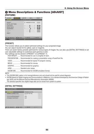 86
5. Using On-Screen Menu
❺ Menu Descriptions  Functions [ADJUST]
[PICTURE]
[PRESET]
This function allows you to select optimized settings for your projected image.
You can adjust neutral tint for yellow, cyan or magenta.
There are seven factory presets optimized for various types of images.You can also use [DETAIL SETTINGS] to set
user adjustable settings to customize each gamma or color.
Your settings can be stored in [PRESET 1] to [PRESET 7].
HIGH-BRIGHT	�������� Recommended for use in a brightly lit room.
PRESENTATION	����� Recommended for making a presentation using a PowerPoint file.
VIDEO	�������������������� Recommended for typical TV program viewing.
MOVIE	������������������� Recommended for movies.
GRAPHIC	��������������� Recommended for graphics.
sRGB	��������������������� Standard color values
DICOM SIM.	���������� Recommended for DICOM simulation format.
NOTE:
•	 The [DICOM SIM.] option is for training/reference only and should not be used for actual diagnosis.
•	 DICOM stands for Digital Imaging and Communications in Medicine. It is a standard developed by the American College of Radiol-
ogy (ACR) and the National Electrical Manufacturers Association (NEMA).
	 The standard specifies how digital image data can be moved from system to system.
[DETAIL SETTINGS]
 