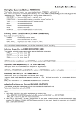 87
5. Using On-Screen Menu
Storing Your Customized Settings [REFERENCE]
This function allows you to store your customized settings in [PRESET 1] to [PRESET 7].
First, select a base preset mode from [REFERENCE], then set [GAMMA CORRECTION], [SCREEN SIZE], [COLOR
TEMPERATURE], [COLOR ENHANCEMENT], and [DYNAMIC CONTRAST].
HIGH-BRIGHT	�������� Recommended for use in a brightly lit room.
PRESENTATION	����� Recommended for making a presentation using a PowerPoint file.
VIDEO	�������������������� Recommended for typical TV program viewing.
MOVIE	������������������� Recommended for movies.
GRAPHIC	��������������� Recommended for graphics.
sRGB	��������������������� Standard color values.
DICOM SIM.	���������� Recommended for DICOM simulation format.
Selecting Gamma Correction Mode [GAMMA CORRECTION]
Each mode is recommended for:
DYNAMIC	�������������� Creates a high-contrast picture.
NATURAL	��������������� Natural reproduction of the picture.
BLACK DETAIL	������� Emphasizes detail in dark areas of the picture.
NOTE: This function is not available when [DICOM SIM.] is selected for [DETAIL SETTINGS].
Selecting Screen Size for DICOM SIM [SCREEN SIZE]
This function will perform gamma correction appropriate for the screen size.
LARGE	������������������� For screen size of 150
MEDIUM	���������������� For screen size of 100
SMALL	������������������� For screen size of 50
NOTE: This function is available only when [DICOM SIM.] is selected for [DETAIL SETTINGS].
Adjusting Color Temperature [COLOR TEMPERATURE]
This option allows you to select the color temperature of your choice.
NOTE: When [PRESENTATION] or [HIGH-BRIGHT] is selected in [REFERENCE], this function is not available.
Enhancing the Color [COLOR ENHANCEMENT]
This function allows you to adjust the color density of the image.
The color of the image will become deeper in the order of “LOW”, “MEDIUM” and “HIGH” as the image will become
darker.
With [OFF] selected, the COLOR ENHANCEMENT function will not work.
Adjusting Brightness and Contrast [DYNAMIC CONTRAST]
This function allows you to adjust the contrast ratio optically using the built-in iris.
To increase the contrast ratio, select [ON].
NOTE:
•	 The [DYNMIC CONTRAST] item cannot be selected in the following cases:
-	 When [CONSTANT BRIGHTNESS] is enabled with [ON] selected for [ECO MODE] from [ECO SETTINGS].
-	 When [ON] is selected for [3D] while images are projected.
•	 The ECO MODE and DYNAMIC CONTRAST features control the lamp power. Some pictures may become extremely bright when
using both ECO MODE and DYNAMIC CONTRAST features to control the lamp power. To avoid this phenomena, turn off the ECO
MODE and DYNAMIC CONTRAST.
 