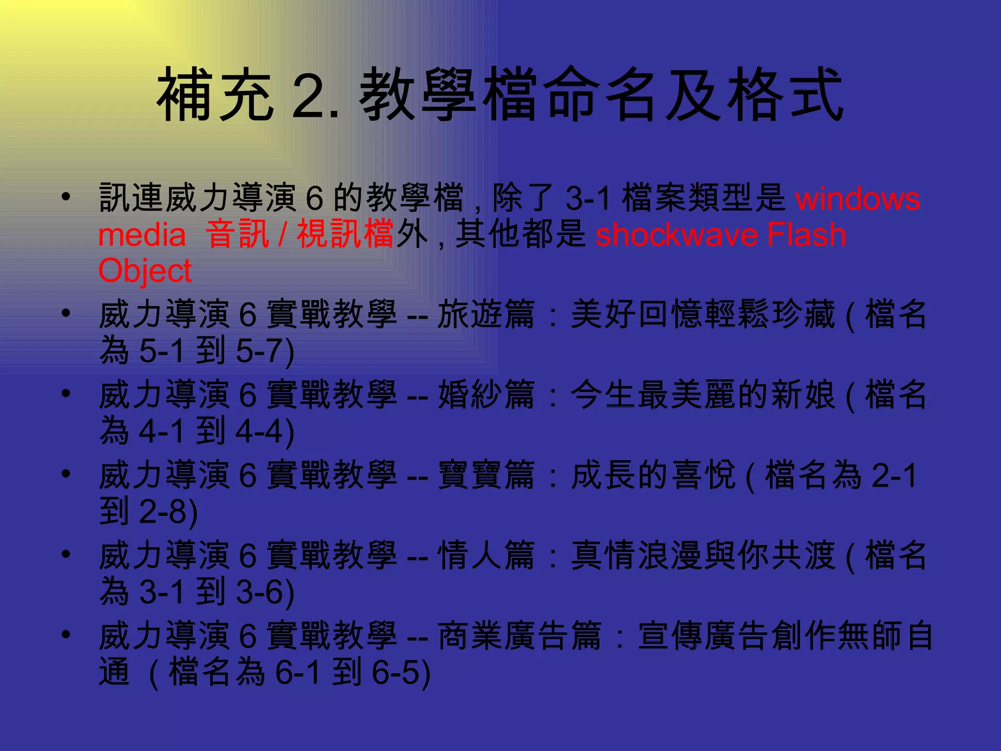 補充 2. 教學檔命名及格式 訊連威力導演 6 的教學檔 , 除了 3-1 檔案類型是 windows media  音訊 / 視訊檔 外 , 其他都是 shockwave Flash Object 威力導演 6 實戰教學 -- 旅遊篇：美好回憶輕鬆珍藏 ( 檔名為 5-1 到 5-7)  威力導演 6 實戰教學 -- 婚紗篇：今生最美麗的新娘 ( 檔名為 4-1 到 4-4)  威力導演 6 實戰教學 -- 寶寶篇：成長的喜悅 ( 檔名為 2-1 到 2-8)  威力導演 6 實戰教學 -- 情人篇：真情浪漫與你共渡 ( 檔名為 3-1 到 3-6)  威力導演 6 實戰教學 -- 商業廣告篇：宣傳廣告創作無師自通  ( 檔名為 6-1 到 6-5) 
