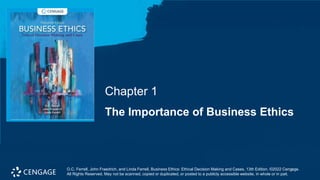 O.C. Ferrell, John Fraedrich, and Linda Ferrell, Business Ethics: Ethical Decision Making and Cases, 13th Edition. ©2022 Cengage.
All Rights Reserved. May not be scanned, copied or duplicated, or posted to a publicly accessible website, in whole or in part.
The Importance of Business Ethics
Chapter 1
O.C. Ferrell, John Fraedrich, and Linda Ferrell, Business Ethics: Ethical Decision Making and Cases, 13th Edition. ©2022 Cengage.
All Rights Reserved. May not be scanned, copied or duplicated, or posted to a publicly accessible website, in whole or in part.
 