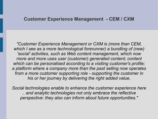 Customer Experience Management - CEM / CXM
"Customer Experience Management or CXM is (more than CEM,
which I see as a more technological forerunner) a bundling of (new)
'social' activities, such as Web content management, which now
more and more uses user (customer) generated content; content
which can be personalised according to a visiting customer's profile;
a platform where a company more than the past selling now operates
from a more customer supporting role - supporting the customer in
his or her journey by delivering the right added value.
Social technologies enable to enhance the customer experience here
.. and analytic technologies not only embrace the reflective
perspective: they also can inform about future opportunities."
 