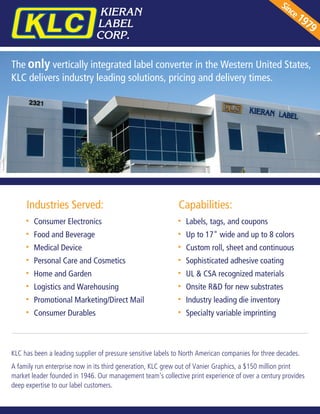 The only vertically integrated label converter in the Western United States,
KLC delivers industry leading solutions, pricing and delivery times.
Since1979
KLC has been a leading supplier of pressure sensitive labels to North American companies for three decades.
A family run enterprise now in its third generation, KLC grew out of Vanier Graphics, a $150 million print
market leader founded in 1946. Our management team's collective print experience of over a century provides
deep expertise to our label customers.
Consumer Electronics
Food and Beverage
Medical Device
Personal Care and Cosmetics
Home and Garden
Logistics and Warehousing
Promotional Marketing/Direct Mail
Consumer Durables
Labels, tags, and coupons
Up to 17" wide and up to 8 colors
Custom roll, sheet and continuous
Sophisticated adhesive coating
UL & CSA recognized materials
Onsite R&D for new substrates
Industry leading die inventory
Specialty variable imprinting
Industries Served: Capabilities:
 
