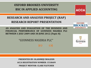  
OXFORD BROOKES UNIVERSITY
BSC IN APPLIED ACCOUNTING
RESEARCH AND ANALYSIS PROJECT (RAP)
RESEARCH REPORT PRESENTATION
AN ANALYSIS AND EVALUATION OF THE BUSINESS AND
FINANCIAL PERFORMANCE OF GUINNESS NIGERIA PLC
BETWEEN 1 JULY 2009 AND 30 JUNE 2012 (Topic 8)
“GUINNESS NIGERIA PLC”
PRESENTED BY: OLADIMEJI IWALESIN
ACCA REGISTRATION NUMBER: 1518609
PROJECT MENTOR: CLARE FLETCHER
 