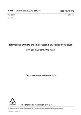 ISRAELI DRAFT STANDARD SI 6236                                                    6236 ‫טיוטה לת"י‬
May 2012                                                                                   2012 ‫מ אי‬

ICS CODE: ……




 COMPRESSED NATURAL GAS (CNG) FUELLING STATIONS FOR VEHICLES

                               ‫תחנות תדלוק לרכבים בגז טבעי דחוס‬




                               This document is a proposal only




                         The Standards Institution of Israel
42 Chaim Levanon Street, Tel-Aviv 69977, Tel. 03-6465154, Fax 03-6412762, www.sii.org.il

29/05/2012   12091 ‫זג /דק/זג‬
 