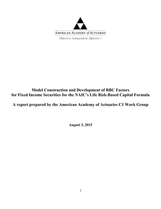 1
Model Construction and Development of RBC Factors
for Fixed Income Securities for the NAIC’s Life Risk-Based Capital Formula
A report prepared by the American Academy of Actuaries C1 Work Group
August 3, 2015
 