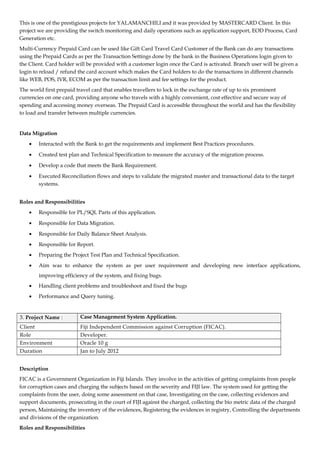 This is one of the prestigious projects for YALAMANCHILI and it was provided by MASTERCARD Client. In this
project we are providing the switch monitoring and daily operations such as application support, EOD Process, Card
Generation etc.
Multi-Currency Prepaid Card can be used like Gift Card Travel Card Customer of the Bank can do any transactions
using the Prepaid Cards as per the Transaction Settings done by the bank in the Business Operations login given to
the Client. Card holder will be provided with a customer login once the Card is activated. Branch user will be given a
login to reload / refund the card account which makes the Card holders to do the transactions in different channels
like WEB, POS, IVR, ECOM as per the transaction limit and fee settings for the product.
The world first prepaid travel card that enables travellers to lock in the exchange rate of up to six prominent
currencies on one card, providing anyone who travels with a highly convenient, cost effective and secure way of
spending and accessing money overseas. The Prepaid Card is accessible throughout the world and has the flexibility
to load and transfer between multiple currencies.
Data Migration
• Interacted with the Bank to get the requirements and implement Best Practices procedures.
• Created test plan and Technical Specification to measure the accuracy of the migration process.
• Develop a code that meets the Bank Requirement.
• Executed Reconciliation flows and steps to validate the migrated master and transactional data to the target
systems.
Roles and Responsibilities
• Responsible for PL/SQL Parts of this application.
• Responsible for Data Migration.
• Responsible for Daily Balance Sheet Analysis.
• Responsible for Report.
• Preparing the Project Test Plan and Technical Specification.
• Aim was to enhance the system as per user requirement and developing new interface applications,
improving efficiency of the system, and fixing bugs.
• Handling client problems and troubleshoot and fixed the bugs
• Performance and Query tuning.
3. Project Name : Case Management System Application.
Client Fiji Independent Commission against Corruption (FICAC).
Role Developer.
Environment Oracle 10 g
Duration Jan to July 2012
Description
FICAC is a Government Organization in Fiji Islands. They involve in the activities of getting complaints from people
for corruption cases and charging the subjects based on the severity and FIJI law. The system used for getting the
complaints from the user, doing some assessment on that case, Investigating on the case, collecting evidences and
support documents, prosecuting in the court of FIJI against the charged, collecting the bio metric data of the charged
person, Maintaining the inventory of the evidences, Registering the evidences in registry, Controlling the departments
and divisions of the organization.
Roles and Responsibilities
 