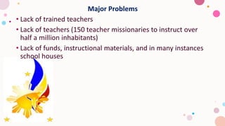 Major Problems
• Lack of trained teachers
• Lack of teachers (150 teacher missionaries to instruct over
half a million inhabitants)
• Lack of funds, instructional materials, and in many instances
school houses
 