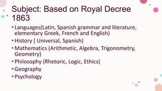 Subject: Based on Royal Decree
1863
•Languages(Latin, Spanish grammar and literature,
elementary Greek, French and English)
•History ( Universal, Spanish)
•Mathematics (Arithmetic, Algebra, Trigonometry,
Geometry)
•Philosophy (Rhetoric, Logic, Ethics)
•Geography
•Psychology
 