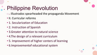 Philippine Revolution
• I. Illustrados spearheaded the propaganda Movement
• II. Curricular reforms
• 1. Secularization of Education
• 2. Instruction of Spanish
• 3.Greater attention to natural science
• 4.The design of a relevant curriculum
• 5. Improvement of higher centers of learning
• 6.Improvementof educational system
 
