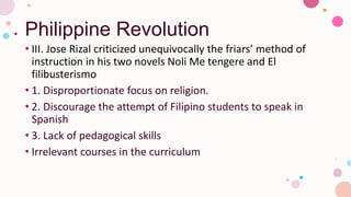 Philippine Revolution
• III. Jose Rizal criticized unequivocally the friars’ method of
instruction in his two novels Noli Me tengere and El
filibusterismo
• 1. Disproportionate focus on religion.
• 2. Discourage the attempt of Filipino students to speak in
Spanish
• 3. Lack of pedagogical skills
• Irrelevant courses in the curriculum
 