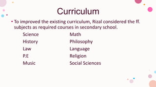 Curriculum
• To improved the existing curriculum, Rizal considered the ff.
subjects as required courses in secondary school.
Science Math
History Philosophy
Law Language
P.E Religion
Music Social Sciences
 