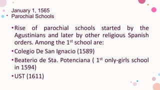 January 1, 1565
Parochial Schools
•Rise of parochial schools started by the
Agustinians and later by other religious Spanish
orders. Among the 1st school are:
•Colegio De San Ignacio (1589)
•Beaterio de Sta. Potenciana ( 1st only-girls school
in 1594)
•UST (1611)
 