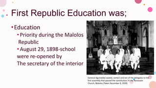 First Republic Education was;
•Education
•Priority during the Malolos
Republic
•August 29, 1898-school
were re-opened by
The secretary of the interior
General Aguinaldo( seated, center) and ten of the delegates to the
first assembly that passed the constitution, in the Barasoain
Church, Malolos (Taken December 8, 1929)
 