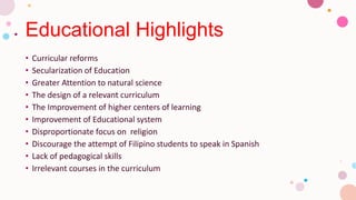 Educational Highlights
• Curricular reforms
• Secularization of Education
• Greater Attention to natural science
• The design of a relevant curriculum
• The Improvement of higher centers of learning
• Improvement of Educational system
• Disproportionate focus on religion
• Discourage the attempt of Filipino students to speak in Spanish
• Lack of pedagogical skills
• Irrelevant courses in the curriculum
 