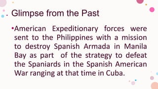 Glimpse from the Past
•American Expeditionary forces were
sent to the Philippines with a mission
to destroy Spanish Armada in Manila
Bay as part of the strategy to defeat
the Spaniards in the Spanish American
War ranging at that time in Cuba.
 