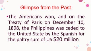 Glimpse from the Past
•The Americans won, and on the
Treaty of Paris on December 10,
1898, the Philippines was ceded to
the United State by the Spanish for
the paltry sum of US $20 million
 