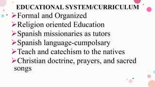 EDUCATIONAL SYSTEM/CURRICULUM
Formal and Organized
Religion oriented Education
Spanish missionaries as tutors
Spanish language-cumpolsary
Teach and catechism to the natives
Christian doctrine, prayers, and sacred
songs
 