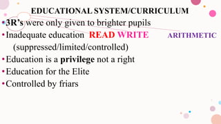 EDUCATIONAL SYSTEM/CURRICULUM
•3R’s were only given to brighter pupils
•Inadequate education READ WRITE ARITHMETIC
(suppressed/limited/controlled)
•Education is a privilege not a right
•Education for the Elite
•Controlled by friars
 