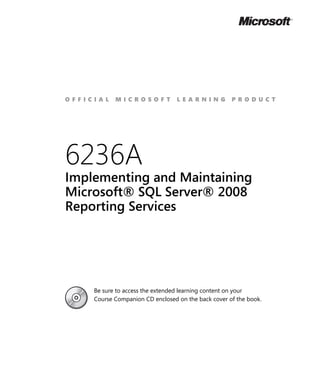 OFFICIAL    MICROSOFT             LEARNING           PRODUCT




6236A
Implementing and Maintaining
Microsoft® SQL Server® 2008
Reporting Services




     Be sure to access the extended learning content on your
     Course Companion CD enclosed on the back cover of the book.
 