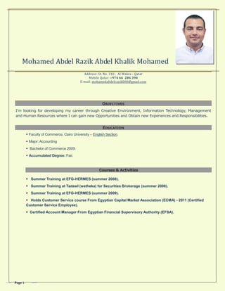 Page 1
Mohamed Abdel Razik Abdel Khalik Mohamed
Address: St. No. 318 , Al Wakra - Qatar
Mobile Qatar: +974 66 286 394
E-mail: mohamedabdelrazik008@gmail.com
OBJECTIVES
I'm looking for developing my career through Creative Environment, Information Technology, Management
and Human Resources where I can gain new Opportunities and Obtain new Experiences and Responsibilities.
EDUCATION
 Faculty of Commerce, Cairo University – English Section.
 Major: Accounting
 Bachelor of Commerce 2009.
 Accumulated Degree: Fair.
Courses & Activities
 Summer Training at EFG-HERMES (summer 2008).
 Summer Training at Tadawl (watheka) for Securities Brokerage (summer 2008).
 Summer Training at EFG-HERMES (summer 2009).
 Holds Customer Service course From Egyptian Capital Market Association (ECMA) - 2011 (Certified
Customer Service Employee).
 Certified Account Manager From Egyptian Financial Supervisory Authority (EFSA).
 
