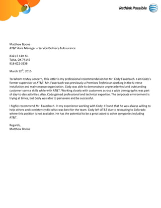 Matthew Boone
AT&T Area Manager – Service Delivery & Assurance
8321 E 41st St.
Tulsa, OK 74145
918-622-3336
March 12th
, 2015
To Whom It May Concern, This letter is my professional recommendation for Mr. Cody Fauerbach. I am Cody’s
former supervisor at AT&T. Mr. Fauerbach was previously a Premises Technician working in the U-verse
installation and maintenance organization. Cody was able to demonstrate unprecedented and outstanding
customer service skills while with AT&T. Working closely with customers across a wide demographic was part
of day-to-day activities. Also, Cody gained professional and technical expertise. The corporate environment is
trying at times, but Cody was able to persevere and be successful.
I highly recommend Mr. Fauerbach. In my experience working with Cody, I found that he was always willing to
help others and consistently did what was best for the team. Cody left AT&T due to relocating to Colorado
where this position is not available. He has the potential to be a great asset to other companies including
AT&T.
Regards,
Matthew Boone
 