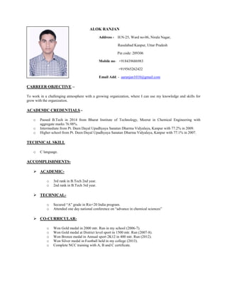 ALOK RANJAN
Address - H.N-25, Ward no-06, Nirala Nagar,
Rasulabad Kanpur, Uttar Pradesh
Pin code: 209306
Mobile no- +918439686983
+919565262422
Email Add. - aaranjan1010@gmail.com
CARREER OBJECTIVE –
To work in a challenging atmosphere with a growing organization, where I can use my knowledge and skills for
grow with the organization.
ACADEMIC CREDENTIALS -
o Passed B.Tech in 2014 from Bharat Institute of Technology, Meerut in Chemical Engineering with
aggregate marks 76.98%.
o Intermediate from Pt. Deen Dayal Upadhyaya Sanatan Dharma Vidyalaya, Kanpur with 77.2% in 2009.
o Higher school from Pt. Deen Dayal Upadhyaya Sanatan Dharma Vidyalaya, Kanpur with 77.1% in 2007.
TECHNICAL SKILL
o C language.
ACCOMPLISHMENTS-
 ACADEMIC-
o 3rd rank in B.Tech 2nd year.
o 2nd rank in B.Tech 3rd year.
 TECHNICAL-
o Secured “A” grade in Rio+20 India program.
o Attended one day national conference on “advance in chemical sciences”
 CO-CURRICULAR-
o Won Gold medal in 2000 mtr. Run in my school (2006-7).
o Won Gold medal at District level sport in 1500 mtr. Run (2007-8).
o Won Bronze medal in Annual sport 2K12 in 400 mtr. Run (2012).
o Won Silver medal in Football held in my college (2013).
o Complete NCC training with A, B and C certificate.
 