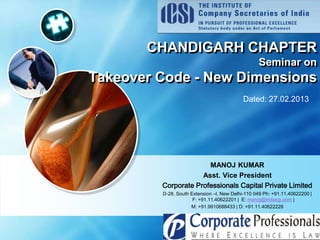 LOGO
CHANDIGARH CHAPTER
Seminar on
Takeover Code - New Dimensions
Dated: 27.02.2013
MANOJ KUMAR
Asst. Vice President
Corporate Professionals Capital Private Limited
D-28, South Extension –I, New Delhi-110 049 Ph: +91.11.40622200 |
F: +91.11.40622201 | E: manoj@indiacp.com |
M: +91.9910688433 | D: +91.11.40622228
 