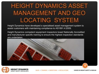 HEIGHT DYNAMICS ASSETHEIGHT DYNAMICS ASSET
MANAGEMENT AND GEOMANAGEMENT AND GEO
LOCATING SYSTEMLOCATING SYSTEM
Height Dynamics have developed a specialised asset management system to
assist customers with maintaining compliance to AS1891.4:2009.
Height Dynamics competent equipment inspectors boast Nationally Accredited
and manufacturer specific training to ensure the highest inspection standards
are undertaken.
 