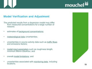 19191919
Model Verification and Adjustment
The predicted results from a dispersion model may differ
from measured concentrations for a large number of
reasons:
• estimates of background concentrations;
• meteorological data uncertainties;
• uncertainties in source activity data such as traffic flows
and emissions factors;
• model input parameters such as roughness length,
minimum Monin-Obukhov; and
• overall model limitations; and
• uncertainties associated with monitoring data, including
locations.
 