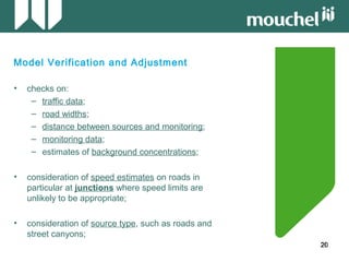 20202020
Model Verification and Adjustment
• checks on:
– traffic data;
– road widths;
– distance between sources and monitoring;
– monitoring data;
– estimates of background concentrations;
• consideration of speed estimates on roads in
particular at junctions where speed limits are
unlikely to be appropriate;
• consideration of source type, such as roads and
street canyons;
 