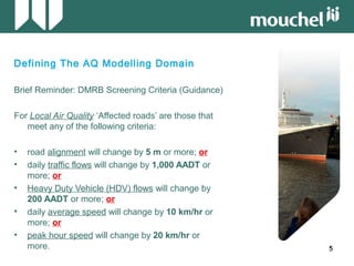 55
Defining The AQ Modelling Domain
Brief Reminder: DMRB Screening Criteria (Guidance)
For Local Air Quality ‘Affected roads’ are those that
meet any of the following criteria:
• road alignment will change by 5 m or more; or
• daily traffic flows will change by 1,000 AADT or
more; or
• Heavy Duty Vehicle (HDV) flows will change by
200 AADT or more; or
• daily average speed will change by 10 km/hr or
more; or
• peak hour speed will change by 20 km/hr or
more.
 