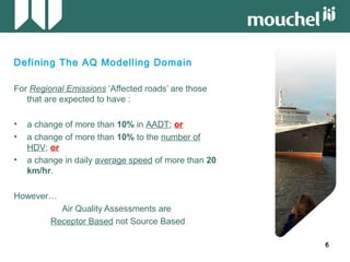 66
Defining The AQ Modelling Domain
For Regional Emissions ‘Affected roads’ are those
that are expected to have :
• a change of more than 10% in AADT; or
• a change of more than 10% to the number of
HDV; or
• a change in daily average speed of more than 20
km/hr.
However…
Air Quality Assessments are
Receptor Based not Source Based
 