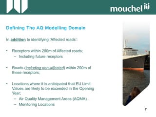 77
Defining The AQ Modelling Domain
In addition to identifying ‘Affected roads’:
• Receptors within 200m of Affected roads;
– Including future receptors
• Roads (including non-affected) within 200m of
these receptors;
• Locations where it is anticipated that EU Limit
Values are likely to be exceeded in the Opening
Year;
– Air Quality Management Areas (AQMA)
– Monitoring Locations
 