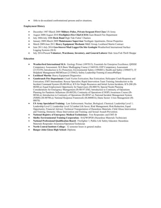 • Able to de-escalated confrontational persons and/or situations.
Employment History
• December 1987-March 2009 Military Police, Private-Sergeant First Class US Army
• August 2000-August 2010 Firefighter-Fire Chief (CEO) Gum Branch Fire Department
• July 2004-July 2008 Deck Hand High Tide Fishin’ Charters
• January 2009-March 2009 Maintenance Supervisor Northgate Apartments, Dewar Properties
• March 2009-June 2011 Heavy Equipment Mechanic M&E Group, Lockheed Martin Contract
• June 2011-July 2016 Geo-Steerer/Mud Logger/On Site Geologist Weatherford International Surface
Logging Systems (SLS)
• July 2014-Present Volunteer, Warehouse, Inventory, and General Laborer Hale Area Fish Thrift Shoppe
Education
• Weatherford International SLS: Geology Primer (1097013); Essentials for Enterprise Excellence; QHSSE
Competency Assessment; SLS Basic Mudlogging Course (1166910); EEP Competency Assessment
(2135239); Introduction to Ex Protection; Environmental Safety (1096801); Health and Safety (1096857); IT
Helpdesk Management-MEMOcast (2135662); Safety Leadership Training (ConocoPhillips)
• Lockheed Martin: Heavy Equipment Diagnostics
• Gumbranch Fire Department: Crash Victim Extrication; Bus Extrication; Helicopter Crash Response and
Extrication; EMT Intermediate; Rescue Specialist; Rapid Intervention Team Training; Introduction to the
Incident Command System (IS-00100.a); ICS for Single Resources and Initial Action Incidents, ICS-200 (IS-
00200.a); Equal Employment Opportunity for Supervisors (IS-00019); Special Needs Planning
Considerations for Emergency Management (IS-00197.EM); Introduction to Continuity of Operations
Planning for Pandemic Influenzas (IS-00520); Continuity of Operations (COOP) Awareness Course (IS-
00546.a); Introduction to Continuity of Operations (IS-00547.a); National Incident Management System
(NIMS) (IS-00700.a); National Response Framework (IS.00800.b); Dams Sector: Crisis Management (IS-
00870)
• US Army Specialized Training: Law Enforcement; Nuclear, Biological, Chemical; Leadership Level 1;
Leadership Level 2; Leadership Level 3;Combat Life Saver; Risk Management; Risk Reduction; Equal
Opportunity; Financial Advisor; Technical Transportation of Hazardous Materials; Child Abuse Intervention
and Training, Domestic Abuse Intervention and Training; and Sexual Assault Prevention.
• National Registry of Emergency Medical Technicians: First Responder; and EMT-B
• Shelby Environmental Training Corporation: HAZWOPER (Hazardous Materials Technician)
• National Professional Qualification Board: Firefighter 1; Public Life Safety Educator; Hazardous
Materials Responder Awareness/Operation/Technician
• North Central Institute College: 32 semester hours in general studies
• Bangor John Glenn High School: Diploma
 