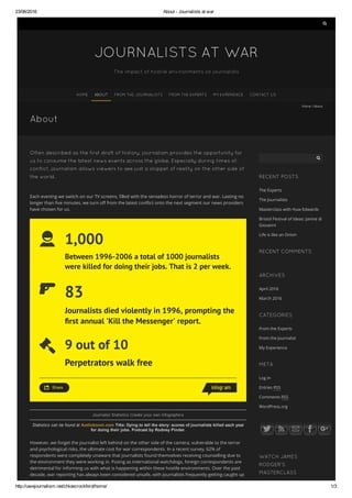 23/06/2016 About ­ Journalists at war
http://uwejournalism.net/chloecrockford/home/ 1/3

JOURNALISTS AT WAR
The impact of hostile environments on journalists
HOME ABOUT FROM THE JOURNALISTS FROM THE EXPERTS MY EXPERIENCE CONTACT US
About
Home / About
Often described as the first draft of history, journalism provides the opportunity for
us to consume the latest news events across the globe. Especially during times of
conflict, journalism allows viewers to see just a snippet of reality on the other side of
the world.
Each evening we switch on our TV screens, 攀lled with the senseless horror of terror and war. Lasting no
longer than 攀ve minutes, we turn o眀 from the latest con琀ict onto the next segment our news providers
have chosen for us.
1,000
Between 1996-2006 a total of 1000 journalists
were killed for doing their jobs. That is 2 per week.
83
Journalists died violently in 1996, prompting the
rst annual 'Kill the Messenger' report.
9 out of 10
Perpetrators walk free
Share
Journalist Statistics Create your own infographics
Statistics can be found at Audioboom.com Title: Dying to tell the story: scores of journalists killed each year
for doing their jobs. Podcast by Rodney Pinder. 
 
However, we forget the journalist left behind on the other side of the camera, vulnerable to the terror
and psychological risks, the ultimate cost for war correspondents. In a recent survey, 62% of
respondents were completely unaware that journalists found themselves receiving counselling due to
the environment they were working in. Posing as international watchdogs, foreign correspondents are
detrimental for informing us with what is happening within these hostile environments. Over the past
decade, war reporting has always been considered unsafe, with journalists frequently getting caught up
RECENT POSTS
RECENT COMMENTS
ARCHIVES
CATEGORIES
META
WATCH JAMES
RODGER’S
MASTERCLASS
The Experts
The Journalists
Masterclass with Huw Edwards
Bristol Festival of Ideas: Janine di
Giovanni
Life is like an Onion
April 2016
March 2016
From the Experts
From the Journalist
My Experience
Log in
Entries RSS
Comments RSS
WordPress.org

 