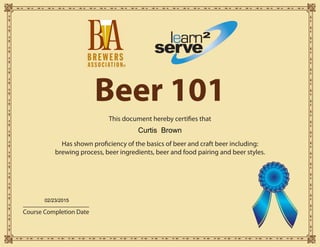 Beer 101
This document hereby certifies that
Has shown proficiency of the basics of beer and craft beer including:
brewing process, beer ingredients, beer and food pairing and beer styles.
learn
serve
2
Course Completion Date
®
Curtis Brown
02/23/2015
 