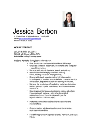 !
!
!
!
!!
!!!!!!!!!!!!!!!!!!!!!!!!!!!!!!!!!!!!!!!!!!!!!!!!!!!!!!!!!!!!!!!!!!!!
!
Jessica!!Borbon!!!!7!Green!View!3!Tecom!Barsha,!Dubai,!UAE!!!!
Email:jessicaborbon@gmail.com!!
Mobile:!052!828!6616!
WORK%EXPERIENCE%
!
!!January!4,!2009!–!DEC!2013!
SKILLZ!ME,!Dubai!MEDIA!CITY!!!
Admin/Marketing/Photographer%
!
Website!Portfolio!www.jessicaborbon.com
!! Directly!reported!and!assisted!the!General!Manager
!! Organize!and!store!paperwork,!documents!and!computerY
Y‐based!information[
!! Manage!and!maintain!budgets,!as!well!as!invoicing[
!! Responsible!for!managing!calendars[!making!
travel,!meeting!and!event!arrangements[
!! Responsible!for!all!aspects!relating!to!the!transaction!
including!sale!of!services!sold!on!website,!customer!service!
and!support,!dispute!resolution!and!delivery!of!services.
!! Manage!the!production!of!marketing!materials,!including!
leaflets,!posters,!flyers,!newsletters!and!eYY‐newsletters!
and!DVDs[
!! Sourcing!advertising!opportunities!and!placing!adverts!in!
the!press!(local,!regional,!national!and!specialist!
publications)!or!on!the!radio!(depending!on!the!
organization!and!the!campaign)[
!! Performs!administrative!contact!for!the!external!and!
internal!affairs.
!! Communicating!with!target!audiences!and!managing!
customer!relationships[
!! Food Photographer/ Corporate Events/ Portrait /Landscape/
Interior
!
!
!
 