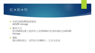 虹＊斯＊明
 所使用AZURE服務類型
AZURE storage
 應用方式
使用NAS設備上提供的工具將NAS內的資料備份至AZURE
storage
 優點
備份價格便宜，每T每月約800元，且安全性高
 