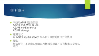 華＊證＊
 所使用AZURE服務類型
AZURE VM (Web & DB)
AZURE media service
AZURE storage
 應用方式
以 AZURE media service 作為影音播放的使用方式使用
 優點
價格便宜，不需擔心頻寬以及轉檔等問題，又有檔案安全及私
密性
 