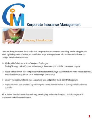 Corporate Insurance Management
“We are doing Insurance Services for this company into an even more exciting, exhilarating place to
work by finding more effective, more efficient ways to integrate our information and enhance our
Insight to help clients succeed.”
 We Provide Solutions to Your Toughest Challenges…
Pricing Strategy - Identify price and coverage, insurance products for customers’ request
 Research has shown that companies that create satisfied, loyal customers have more repeat business,
lower customer-acquisition costs and stronger brand value
 Identify the exposure to risk that consumers face and protect them from that exposure.
 help consumers deal with loss by ensuring the claims process moves as quickly and efficiently as
possible
All activities directed toward establishing, developing, and maintaining successful changes with
customers and other constituents
 