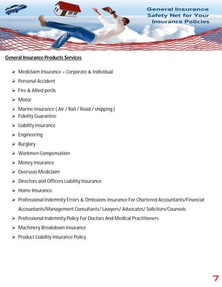 General Insurance Products Services
 Mediclaim Insurance – Corporate & Individual
 Personal Accident
 Fire & Allied perils
 Motor
 Marine Insurance ( Air / Rail / Road / shipping )
 Fidelity Guarantee
 Liability Insurance
 Engineering
 Burglary
 Workmen Compensation
 Money Insurance
 Overseas Mediclaim
 Directors and Officers Liability Insurance
 Home Insurance
 Professional Indemnity Errors & Omissions Insurance For Chartered Accountants/Financial
Accountants/Management Consultants/ Lawyers/ Advocates/ Solicitors/Counsels
 Professional Indemnity Policy For Doctors And Medical Practitioners
 Machinery Breakdown Insurance
 Product Liability Insurance Policy
 