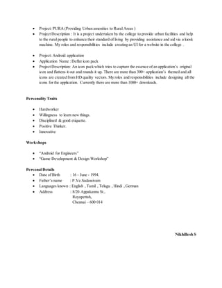  Project: PURA (Providing Urban amenities to Rural Areas )
 Project Description : It is a project undertaken by the college to provide urban facilities and help
to the rural people to enhance their standard of living by providing assistance and aid via a kiosk
machine. My roles and responsibilities include creating an UI for a website in the college .
 Project: Android application
 Application Name : Deflat icon pack
 Project Description: An icon pack which tries to capture the essence of an application’s original
icon and flattens it out and rounds it up. There are more than 300+ application’s themed and all
icons are created from HD quality vectors. My roles and responsibilities include designing all the
icons for the application. Currently there are more than 1000+ downloads.
Personality Traits
 Hardworker
 Willingness to learn new things.
 Disciplined & good etiquette.
 Positive Thinker.
 Innovative
Workshops
 “Android for Engineers”
 “Game Development & Design Workshop”
Personal Details
 Date of Birth : 16 - June - 1994.
 Father’s name : P.Ve.Sadassivam
 Languages known : English , Tamil , Telugu , Hindi , German
 Address : 8/20 Appakannu St.,
Royapettah,
Chennai – 600 014
Nikhillesh S
 