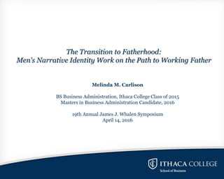 The Transition to Fatherhood:
Men's Narrative Identity Work on the Path to Working Father
Melinda M. Carlison
BS Business Administration, Ithaca College Class of 2015
Masters in Business Administration Candidate, 2016
19th Annual James J. Whalen Symposium
April 14, 2016
 
