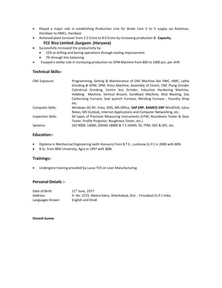 • Played a major role in establishing Production Line for Brake Cam V to V supply via Rockman,
Haridwar to HMCL, Haridwar
• Achieved plant turnover from 2.5 Crore to 8.0 Crore by increasing production & Capacity.
FCC Rico Limited ,Gurgaon .(Haryana)
• Successfully increased the productivity by:
• 12% at drilling and boring operations through tooling improvement
• 7% through line balancing
• Essayed a stellar role in increasing production on SPM Machine from 800 to 1400 pcs. per shift
Technical Skills:-
CNC Exposure: Programming, Setting & Maintenance of CNC Machine like VMC, HMC, Lathe
Grinding & GPM, SPM, Press Machine, Assembly of Clutch, CNC Plung Grinder
Cylindrical Grinding, Centre less Grinder, Induction Hardening Machine,
Hobbing Machine, Vertical Broach, Sandblast Machine, Shot Blasting, Gas
Carburizing Furnace, Seal quench Furnace, Nitriding Furnace , Foundry Shop
etc.
Computer Skills: Windows OS XP, Vista, DOS, MS-Office, SAP,ERP, RAMCO ERP WindChill, Lotus
Notes, MS Outlook, Internet Applications and Computer Networking, etc.
Inspection Skills: All types of Precision Measuring Instruments (UTM, Roundness Tester & Gear
Tester, Profile Projector, Roughness Tester, etc.)
Systems: ISO-9000, 14000, OSHAS 18000 & T.S 16949, 5S, TPM, OEE & SPC, etc.
Education:-
• Diploma in Mechanical Engineering (with Honours) from B.T.E., Lucknow (U.P.) in 2000 with 80%
• B.Sc. from BRA University, Agra in 1997 with 51%
Trainings:-
• Undergone training provided by Lucas-TVS on Lean Manufacturing
Personal Details :-
Date of Birth: 11th
June, 1977
Address: H. No. 2272, Meera Katra, Shikohabad, Dist. - Firozabad (U.P.) India
Languages Known: English and Hindi
Devesh kumar
 